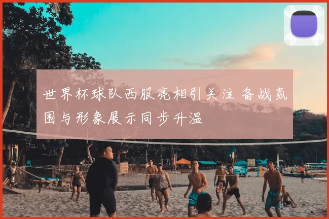 世界杯球队西服亮相引关注 备战氛围与形象展示同步升温