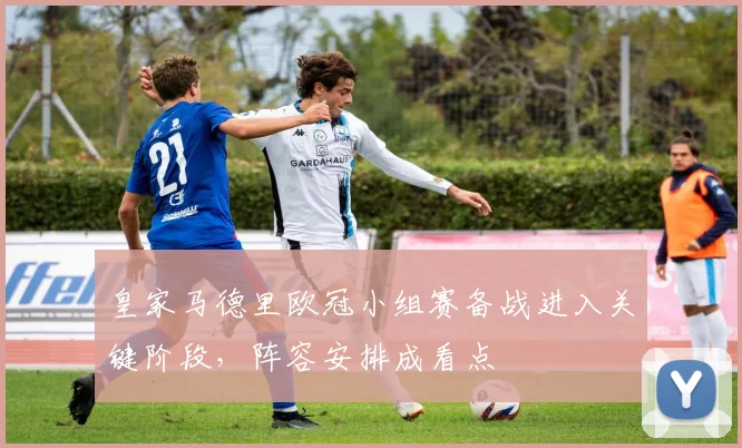 皇家马德里欧冠小组赛备战进入关键阶段，阵容安排成看点