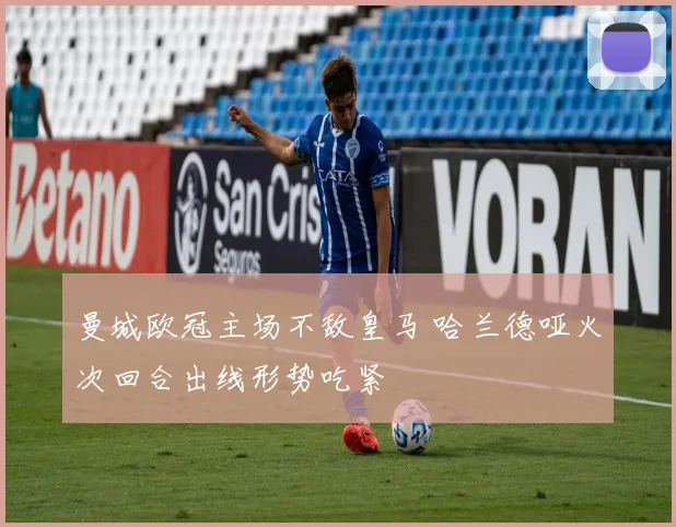 曼城欧冠主场不敌皇马 哈兰德哑火次回合出线形势吃紧