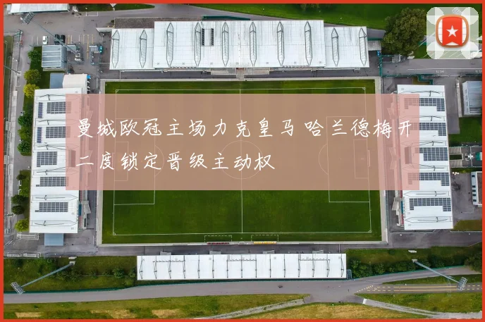 曼城欧冠主场力克皇马 哈兰德梅开二度锁定晋级主动权