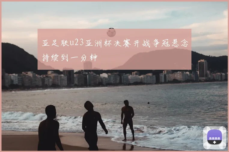 亚足联u23亚洲杯决赛开战争冠悬念持续到一分钟