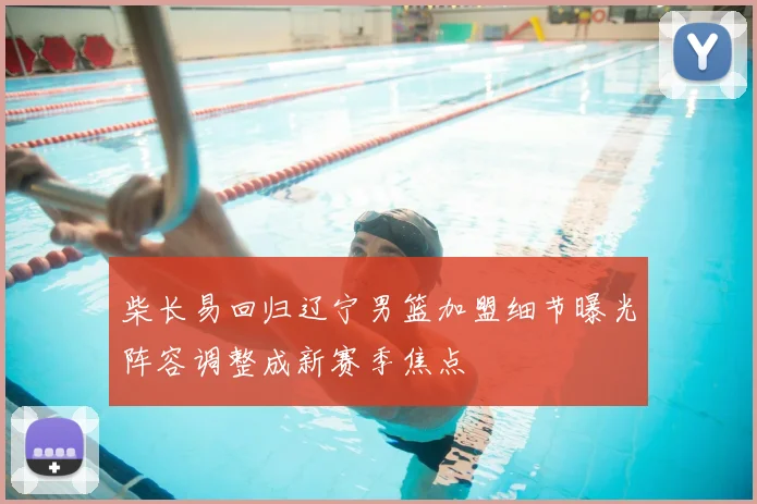 柴长易回归辽宁男篮加盟细节曝光阵容调整成新赛季焦点