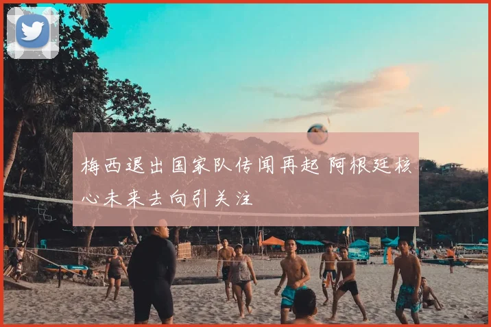 梅西退出国家队传闻再起 阿根廷核心未来去向引关注