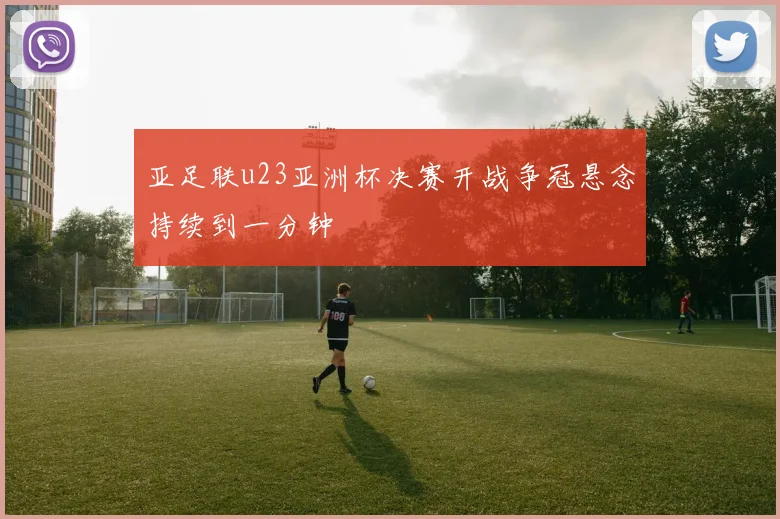 亚足联u23亚洲杯决赛开战争冠悬念持续到一分钟