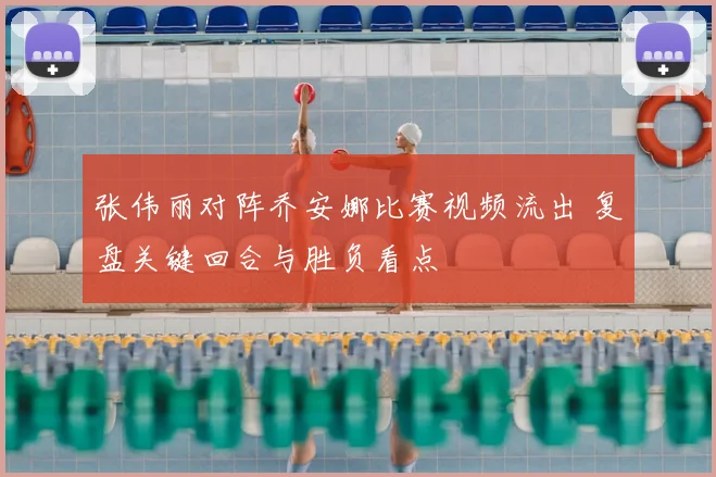 张伟丽对阵乔安娜比赛视频流出 复盘关键回合与胜负看点