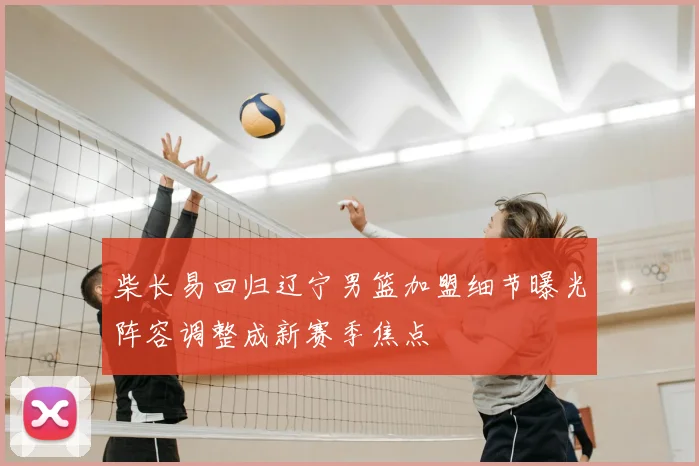 柴长易回归辽宁男篮加盟细节曝光阵容调整成新赛季焦点