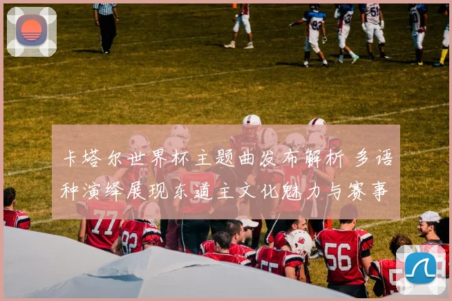 卡塔尔世界杯主题曲发布解析 多语种演绎展现东道主文化魅力与赛事氛围