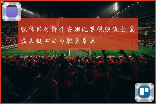 张伟丽对阵乔安娜比赛视频流出 复盘关键回合与胜负看点