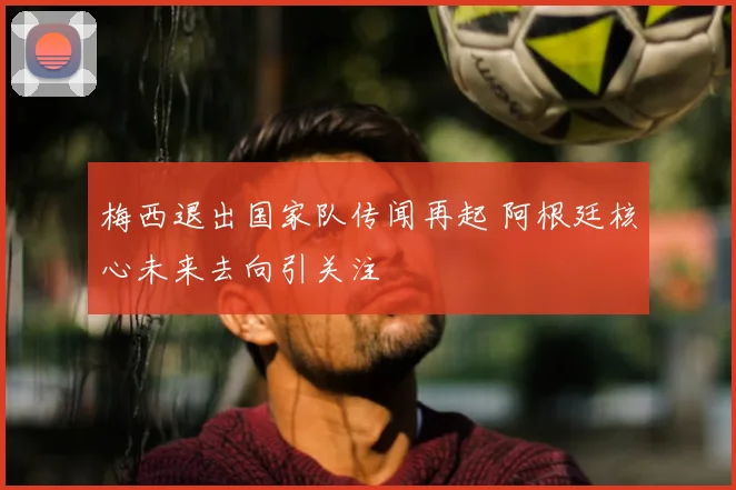 梅西退出国家队传闻再起 阿根廷核心未来去向引关注