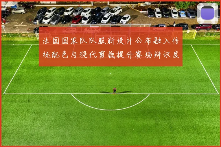 法国国家队队服新设计公布融入传统配色与现代剪裁提升赛场辨识度
