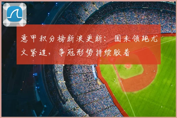 意甲积分榜新浪更新：国米领跑尤文紧追，争冠形势持续胶着