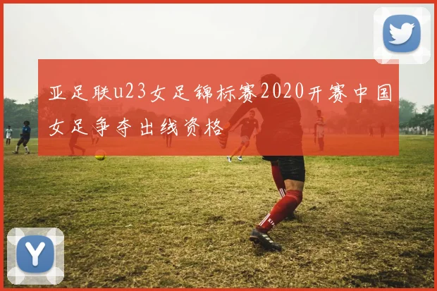 亚足联u23女足锦标赛2020开赛中国女足争夺出线资格