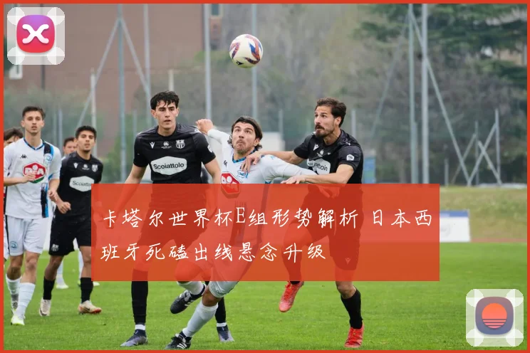 卡塔尔世界杯E组形势解析 日本西班牙死磕出线悬念升级