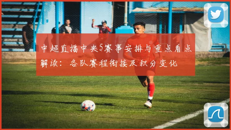 中超直播中央5赛事安排与重点看点解读：各队赛程衔接及积分变化