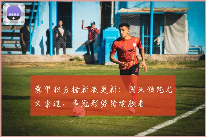 意甲积分榜新浪更新：国米领跑尤文紧追，争冠形势持续胶着